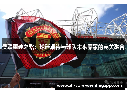 曼联重建之路:球迷期待与球队未来愿景的完美融合 曼联重建之路:球迷期待与球队未来愿景的完美融合