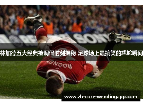 林加德五大经典被调侃时刻揭秘 足球场上最搞笑的尴尬瞬间 林加德五大经典被调侃时刻揭秘 足球场上最搞笑的尴尬瞬间