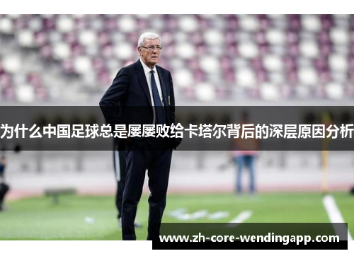 为什么中国足球总是屡屡败给卡塔尔背后的深层原因分析 为什么中国足球总是屡屡败给卡塔尔背后的深层原因分析