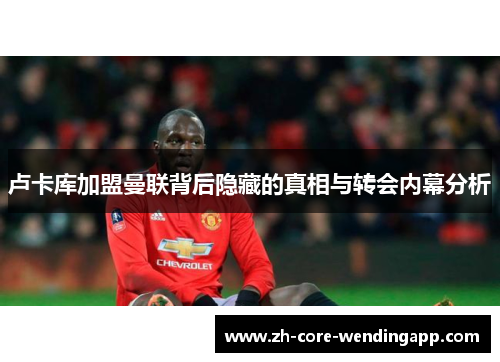 卢卡库加盟曼联背后隐藏的真相与转会内幕分析 卢卡库加盟曼联背后隐藏的真相与转会内幕分析
