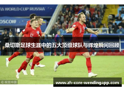 桑切斯足球生涯中的五大顶级球队与辉煌瞬间回顾