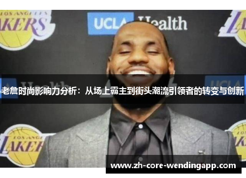 老詹时尚影响力分析:从场上霸主到街头潮流引领者的转变与创新 老詹时尚影响力分析:从场上霸主到街头潮流引领者的转变与创新