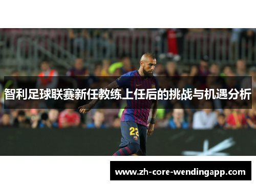 智利足球联赛新任教练上任后的挑战与机遇分析