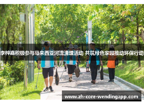 李梓嘉积极参与马来西亚河流清理活动 共筑绿色家园推动环保行动 李梓嘉积极参与马来西亚河流清理活动 共筑绿色家园推动环保行动