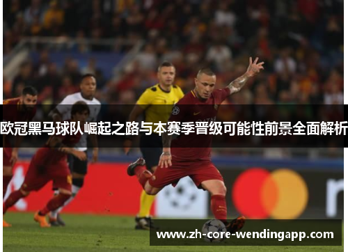 欧冠黑马球队崛起之路与本赛季晋级可能性前景全面解析