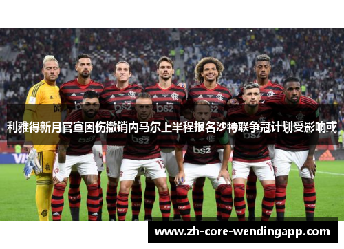 利雅得新月官宣因伤撤销内马尔上半程报名沙特联争冠计划受影响或