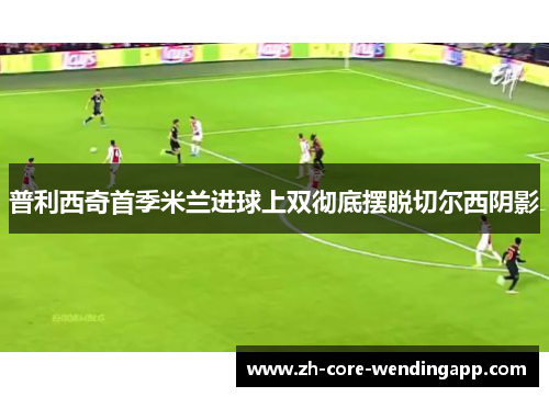 普利西奇首季米兰进球上双彻底摆脱切尔西阴影