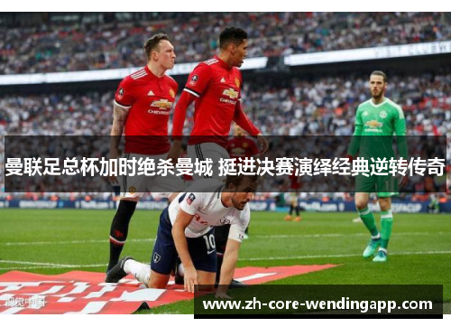 曼联足总杯加时绝杀曼城 挺进决赛演绎经典逆转传奇