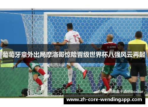 葡萄牙意外出局摩洛哥惊险晋级世界杯八强风云再起