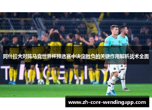 阿什拉夫对阵马竞世界杯预选赛中决定胜负的关键作用解析战术全面