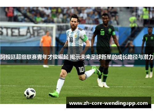 阿根廷超级联赛青年才俊崛起 揭示未来足球新星的成长路径与潜力 阿根廷超级联赛青年才俊崛起 揭示未来足球新星的成长路径与潜力