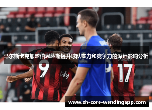 马尔斯卡克加盟伯恩茅斯提升球队实力和竞争力的深远影响分析 马尔斯卡克加盟伯恩茅斯提升球队实力和竞争力的深远影响分析