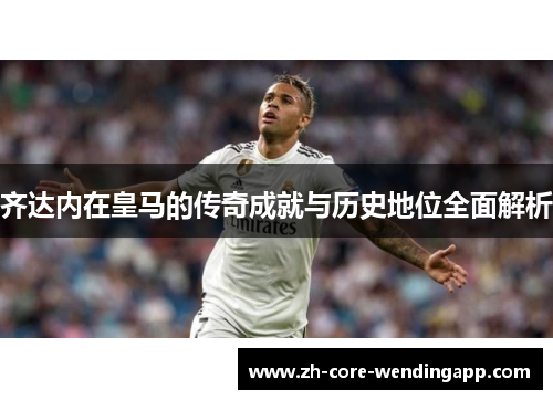 齐达内在皇马的传奇成就与历史地位全面解析 齐达内在皇马的传奇成就与历史地位全面解析