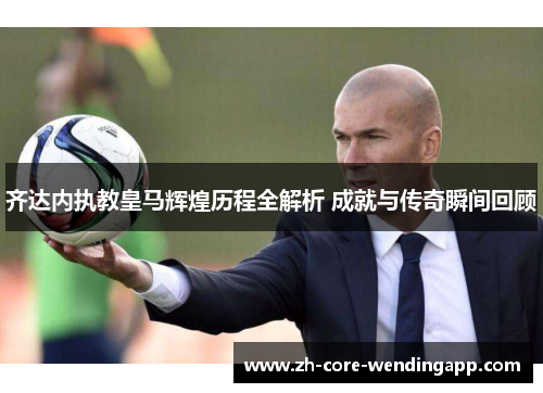 齐达内执教皇马辉煌历程全解析 成就与传奇瞬间回顾 齐达内执教皇马辉煌历程全解析 成就与传奇瞬间回顾