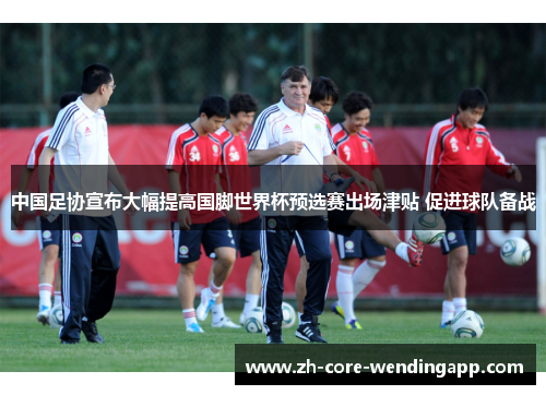 中国足协宣布大幅提高国脚世界杯预选赛出场津贴 促进球队备战 中国足协宣布大幅提高国脚世界杯预选赛出场津贴 促进球队备战